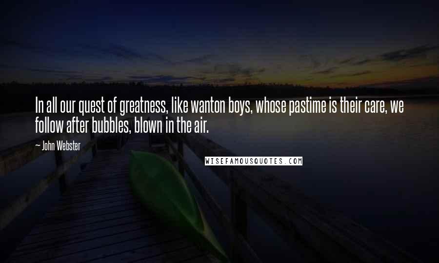 John Webster Quotes: In all our quest of greatness, like wanton boys, whose pastime is their care, we follow after bubbles, blown in the air.