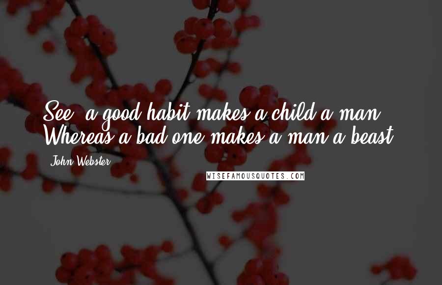 John Webster Quotes: See, a good habit makes a child a man, Whereas a bad one makes a man a beast.