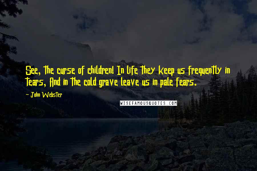 John Webster Quotes: See, the curse of children! In life they keep us frequently in tears, And in the cold grave leave us in pale fears.