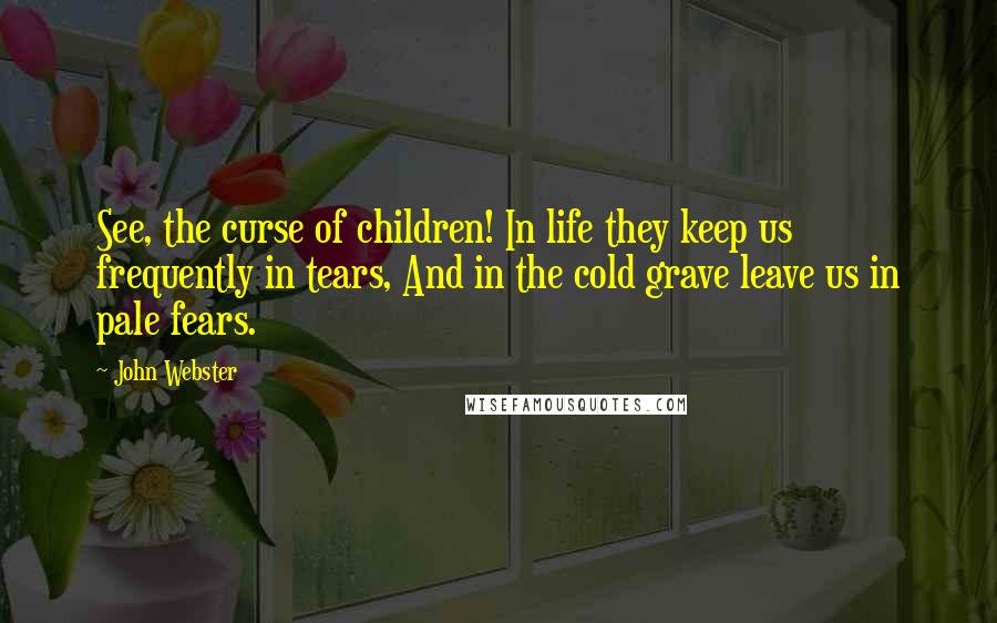 John Webster Quotes: See, the curse of children! In life they keep us frequently in tears, And in the cold grave leave us in pale fears.