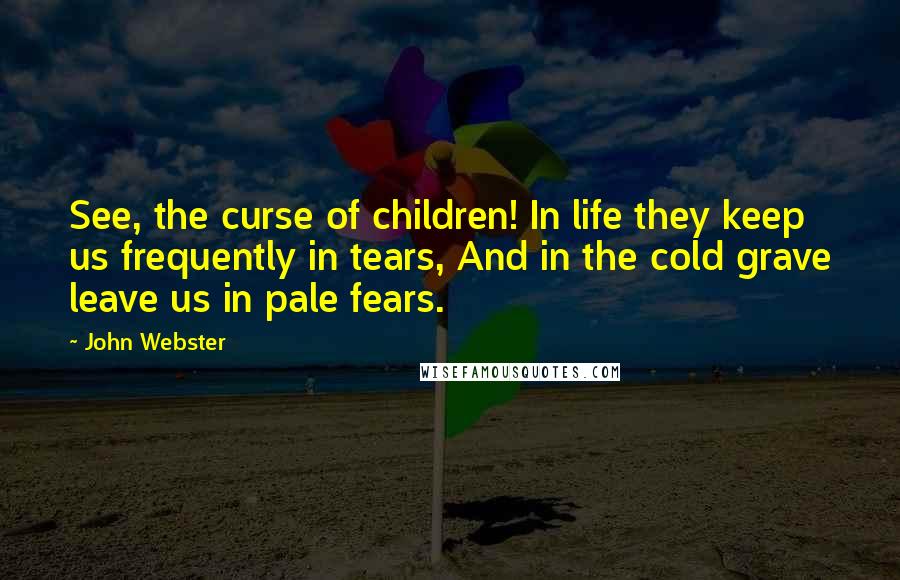 John Webster Quotes: See, the curse of children! In life they keep us frequently in tears, And in the cold grave leave us in pale fears.