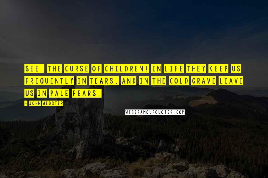 John Webster Quotes: See, the curse of children! In life they keep us frequently in tears, And in the cold grave leave us in pale fears.