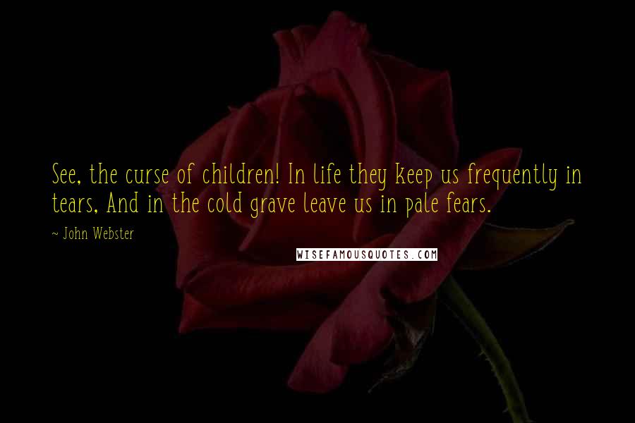 John Webster Quotes: See, the curse of children! In life they keep us frequently in tears, And in the cold grave leave us in pale fears.