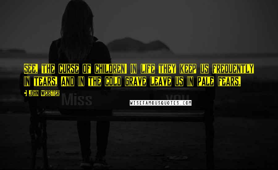 John Webster Quotes: See, the curse of children! In life they keep us frequently in tears, And in the cold grave leave us in pale fears.