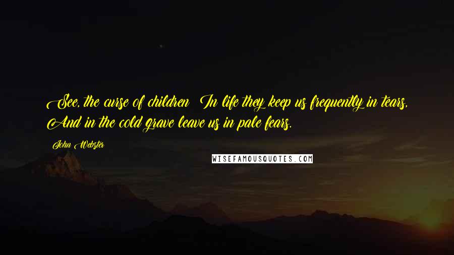 John Webster Quotes: See, the curse of children! In life they keep us frequently in tears, And in the cold grave leave us in pale fears.