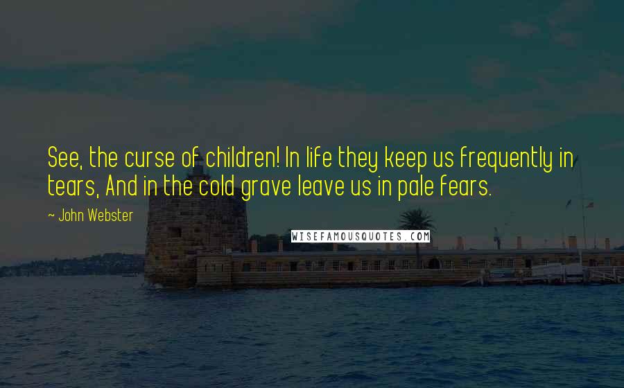 John Webster Quotes: See, the curse of children! In life they keep us frequently in tears, And in the cold grave leave us in pale fears.