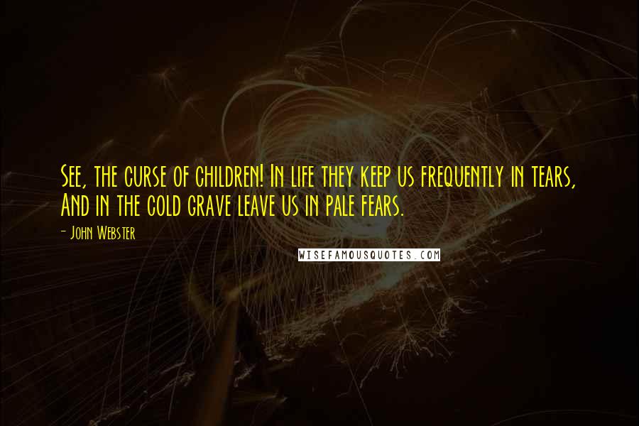 John Webster Quotes: See, the curse of children! In life they keep us frequently in tears, And in the cold grave leave us in pale fears.