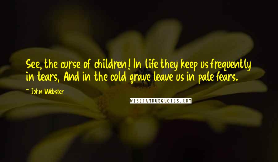 John Webster Quotes: See, the curse of children! In life they keep us frequently in tears, And in the cold grave leave us in pale fears.