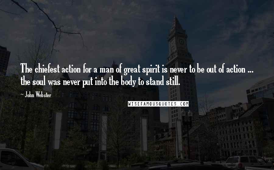 John Webster Quotes: The chiefest action for a man of great spirit is never to be out of action ... the soul was never put into the body to stand still.