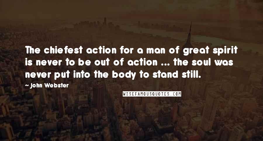 John Webster Quotes: The chiefest action for a man of great spirit is never to be out of action ... the soul was never put into the body to stand still.