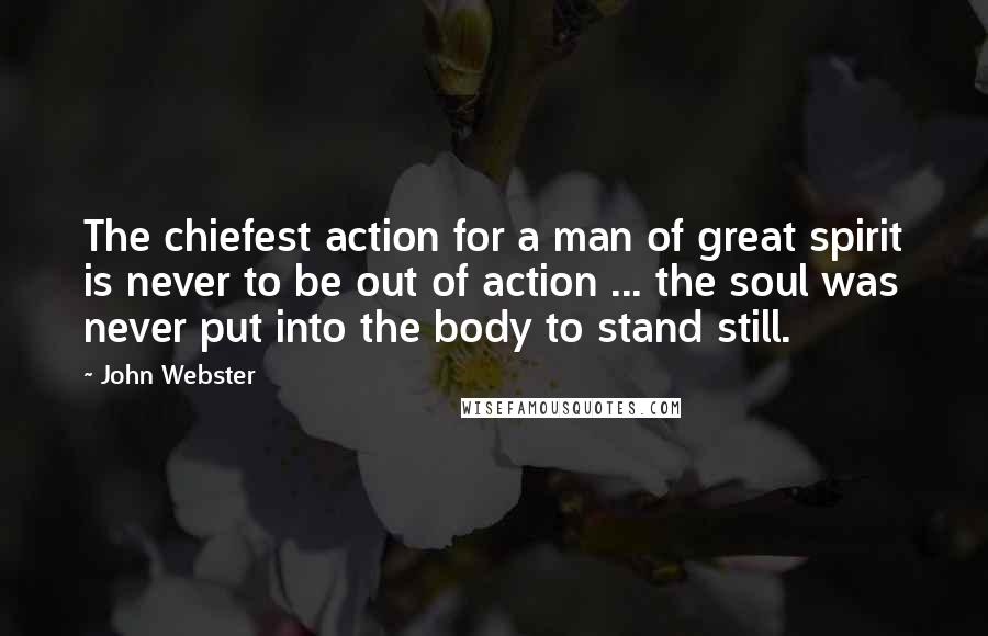 John Webster Quotes: The chiefest action for a man of great spirit is never to be out of action ... the soul was never put into the body to stand still.