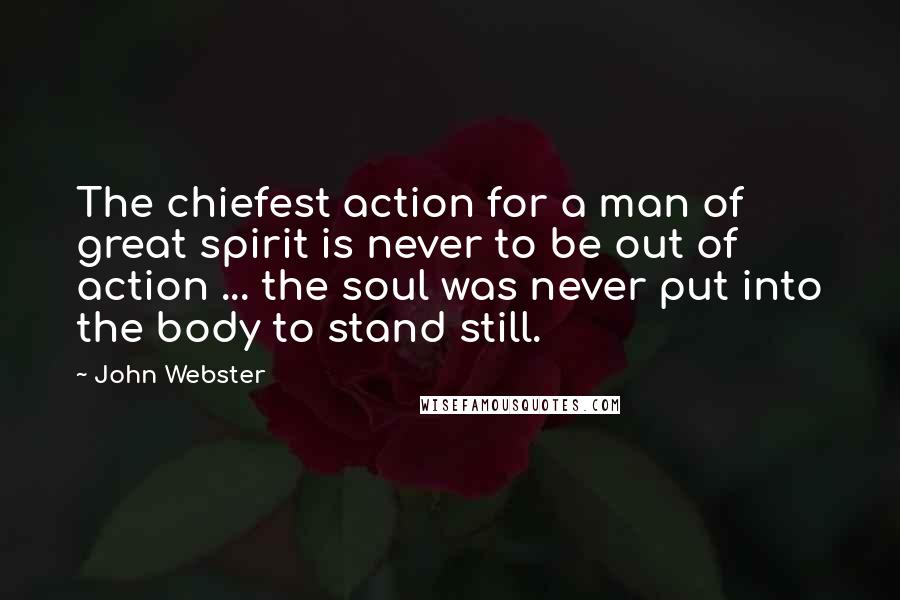 John Webster Quotes: The chiefest action for a man of great spirit is never to be out of action ... the soul was never put into the body to stand still.