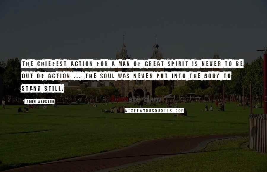 John Webster Quotes: The chiefest action for a man of great spirit is never to be out of action ... the soul was never put into the body to stand still.