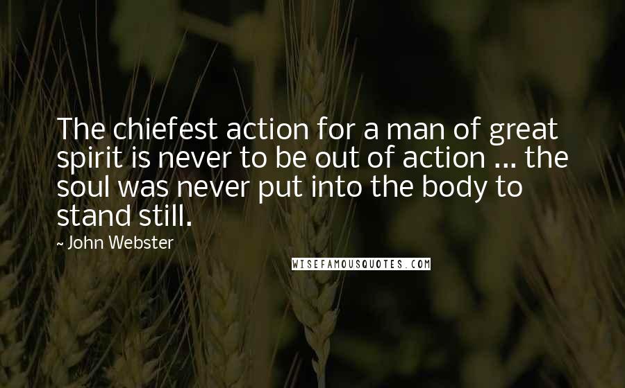 John Webster Quotes: The chiefest action for a man of great spirit is never to be out of action ... the soul was never put into the body to stand still.