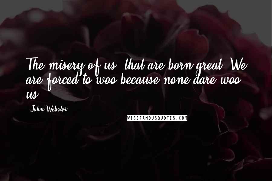 John Webster Quotes: The misery of us, that are born great, We are forced to woo because none dare woo us.