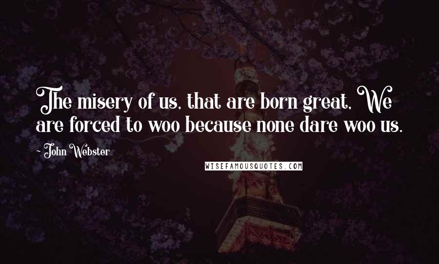 John Webster Quotes: The misery of us, that are born great, We are forced to woo because none dare woo us.