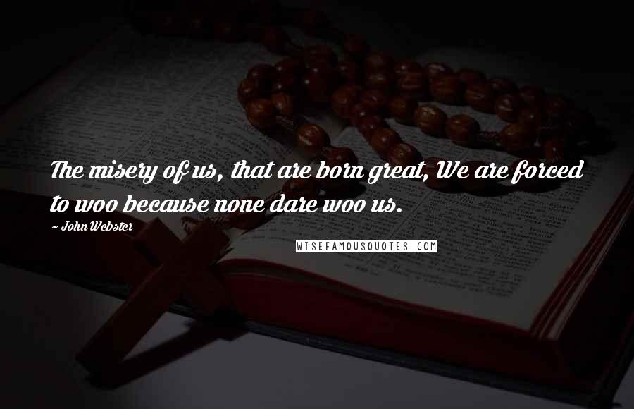 John Webster Quotes: The misery of us, that are born great, We are forced to woo because none dare woo us.
