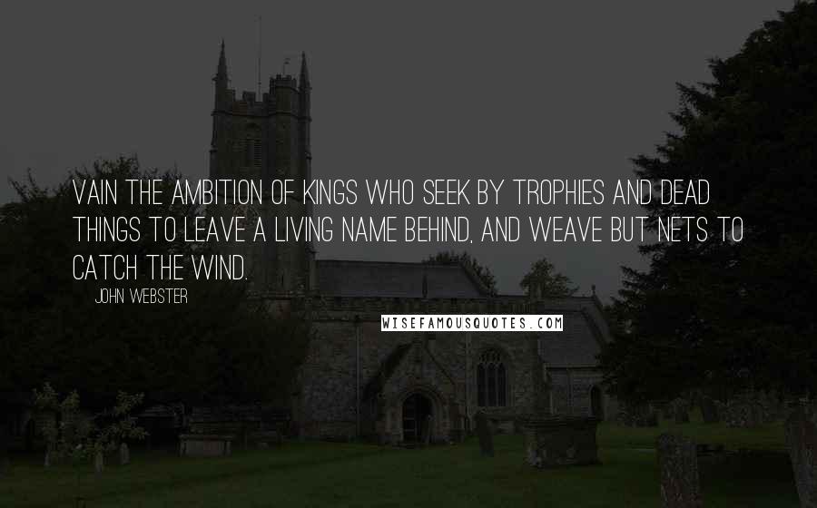 John Webster Quotes: Vain the ambition of kings Who seek by trophies and dead things To leave a living name behind, And weave but nets to catch the wind.