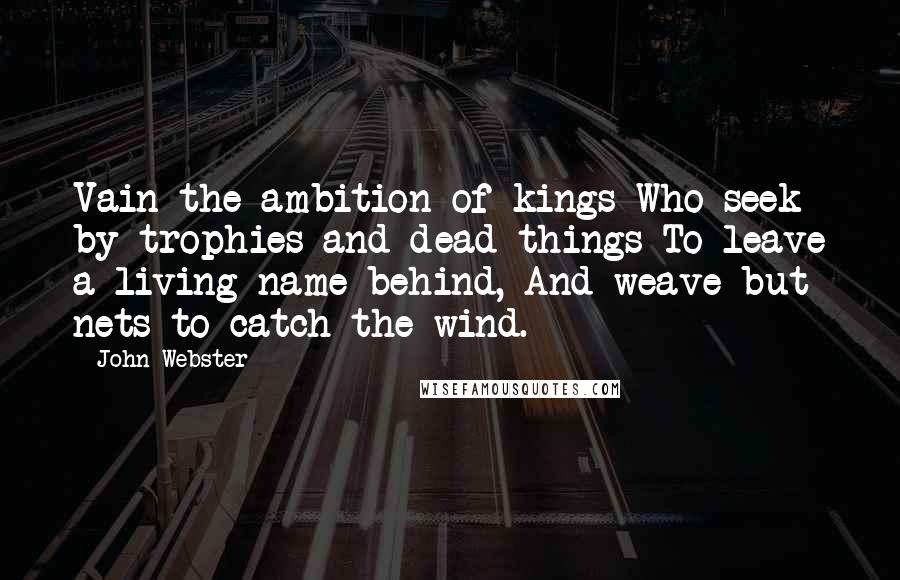 John Webster Quotes: Vain the ambition of kings Who seek by trophies and dead things To leave a living name behind, And weave but nets to catch the wind.