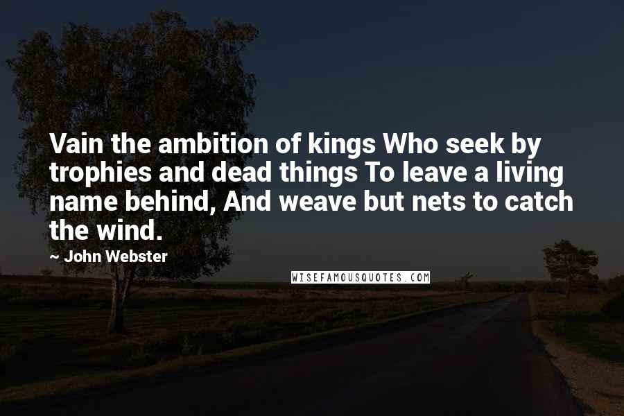 John Webster Quotes: Vain the ambition of kings Who seek by trophies and dead things To leave a living name behind, And weave but nets to catch the wind.