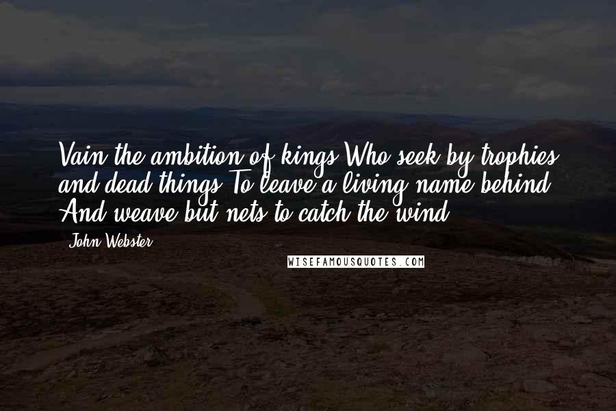 John Webster Quotes: Vain the ambition of kings Who seek by trophies and dead things To leave a living name behind, And weave but nets to catch the wind.