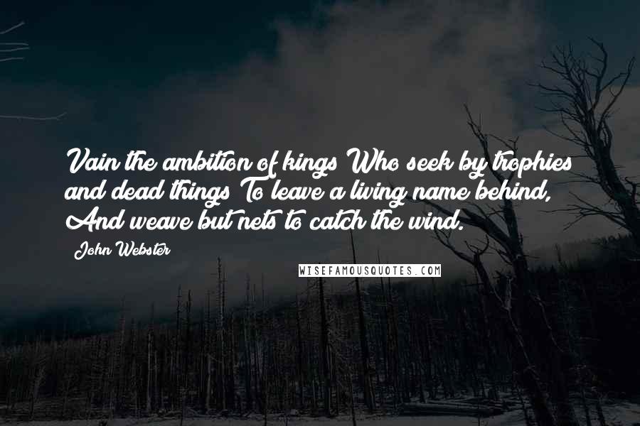 John Webster Quotes: Vain the ambition of kings Who seek by trophies and dead things To leave a living name behind, And weave but nets to catch the wind.