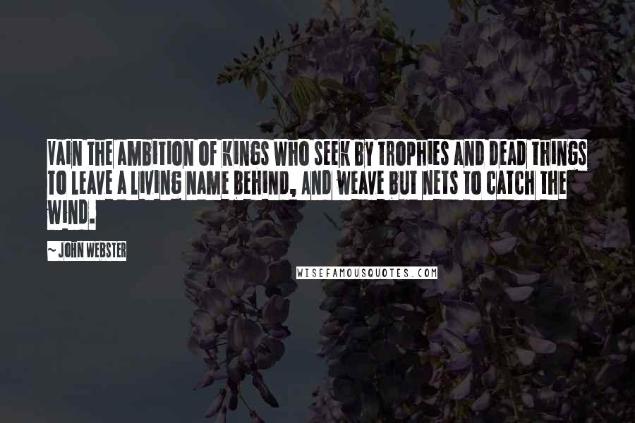 John Webster Quotes: Vain the ambition of kings Who seek by trophies and dead things To leave a living name behind, And weave but nets to catch the wind.