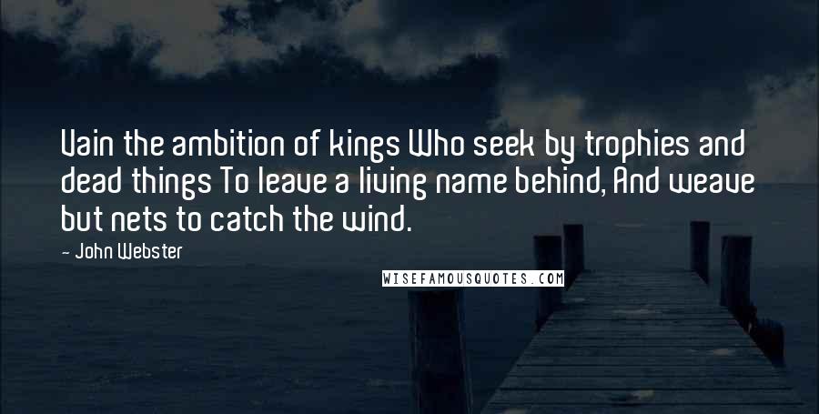 John Webster Quotes: Vain the ambition of kings Who seek by trophies and dead things To leave a living name behind, And weave but nets to catch the wind.