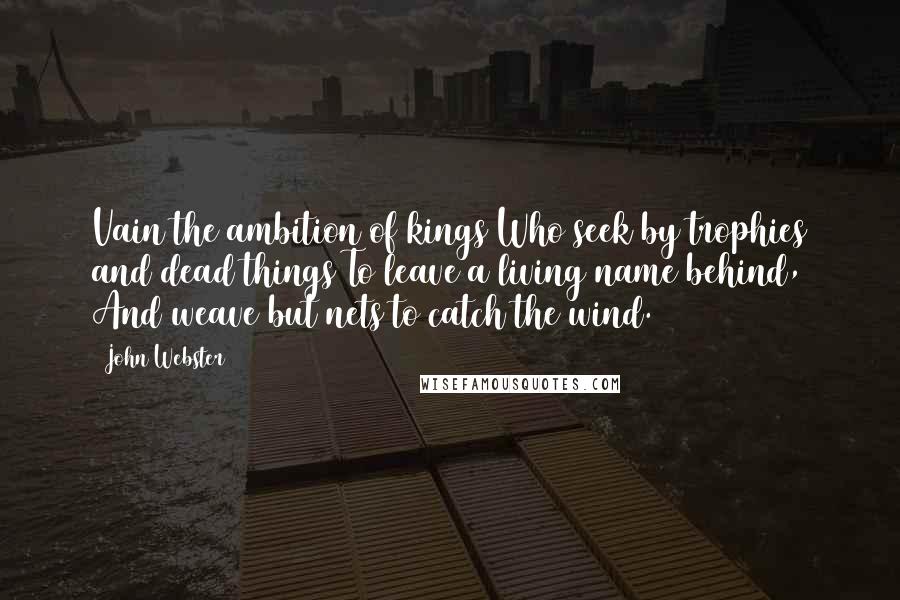 John Webster Quotes: Vain the ambition of kings Who seek by trophies and dead things To leave a living name behind, And weave but nets to catch the wind.