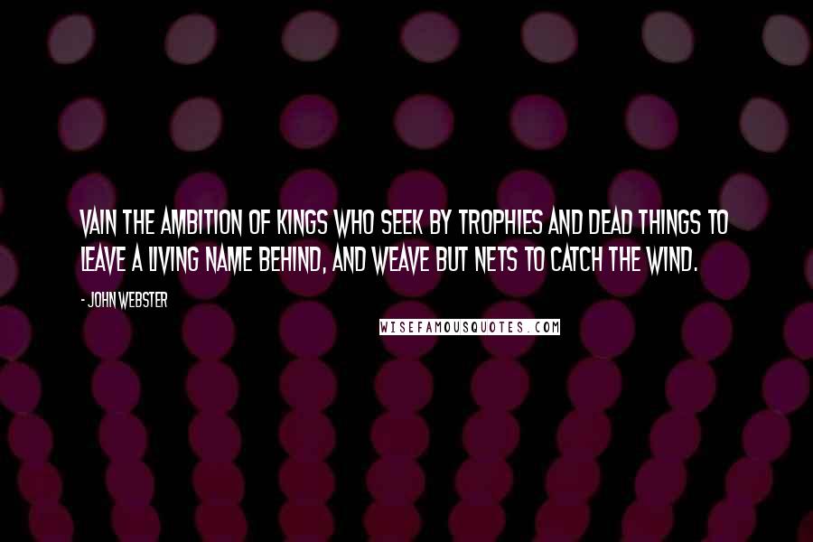 John Webster Quotes: Vain the ambition of kings Who seek by trophies and dead things To leave a living name behind, And weave but nets to catch the wind.