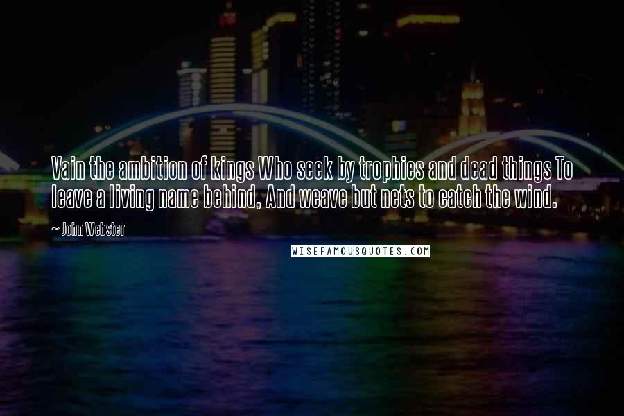 John Webster Quotes: Vain the ambition of kings Who seek by trophies and dead things To leave a living name behind, And weave but nets to catch the wind.