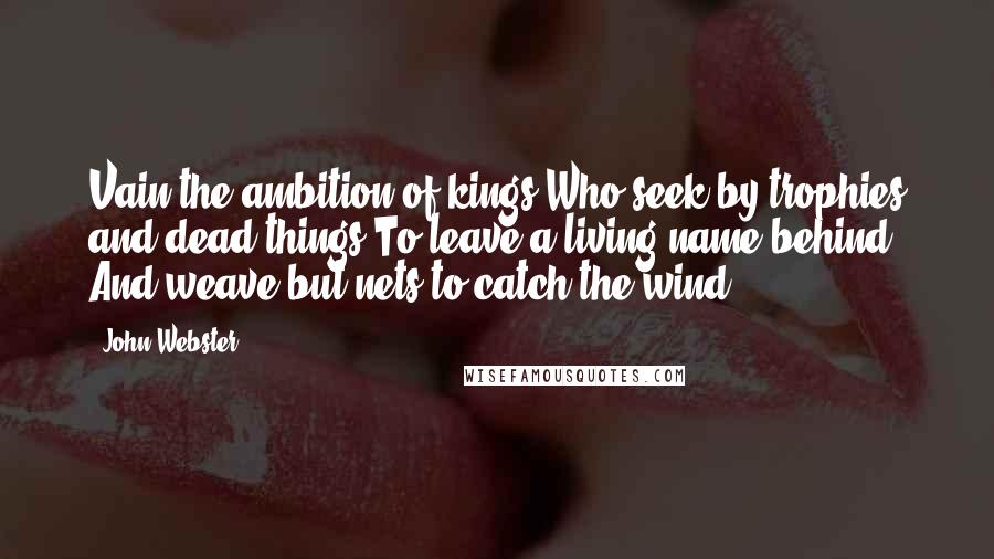 John Webster Quotes: Vain the ambition of kings Who seek by trophies and dead things To leave a living name behind, And weave but nets to catch the wind.