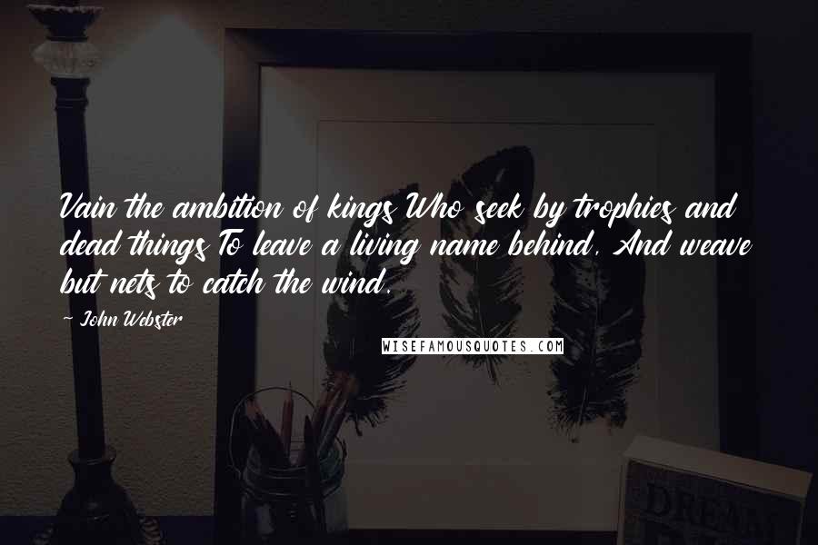 John Webster Quotes: Vain the ambition of kings Who seek by trophies and dead things To leave a living name behind, And weave but nets to catch the wind.