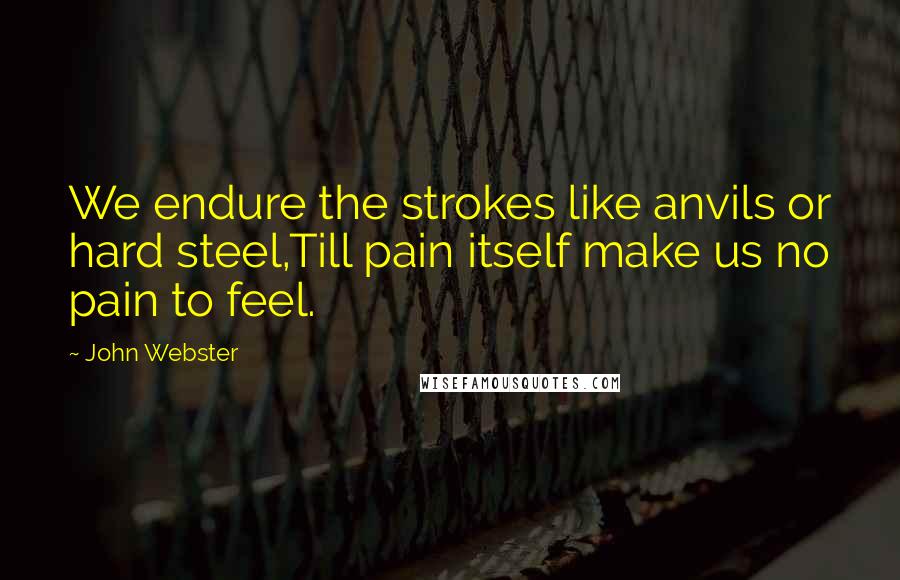 John Webster Quotes: We endure the strokes like anvils or hard steel,Till pain itself make us no pain to feel.