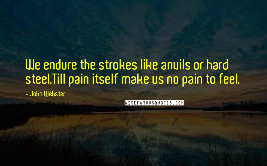 John Webster Quotes: We endure the strokes like anvils or hard steel,Till pain itself make us no pain to feel.