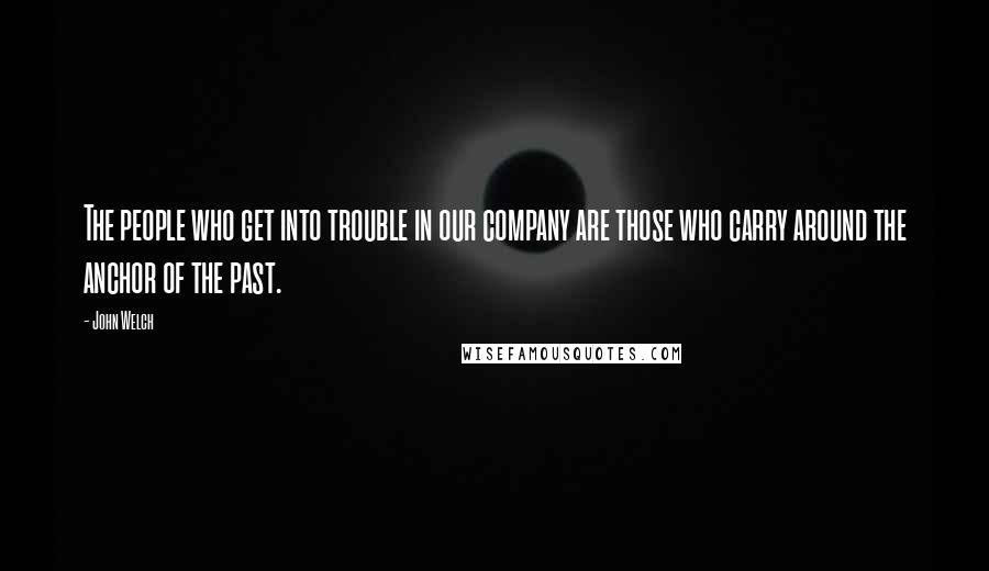 John Welch Quotes: The people who get into trouble in our company are those who carry around the anchor of the past.