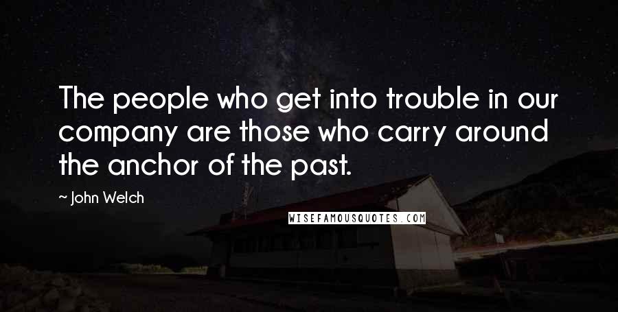 John Welch Quotes: The people who get into trouble in our company are those who carry around the anchor of the past.