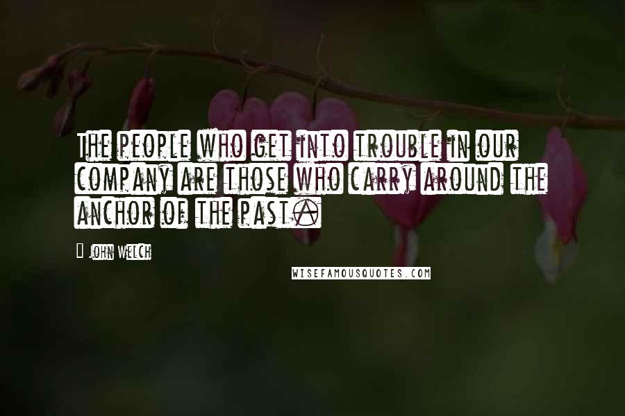 John Welch Quotes: The people who get into trouble in our company are those who carry around the anchor of the past.