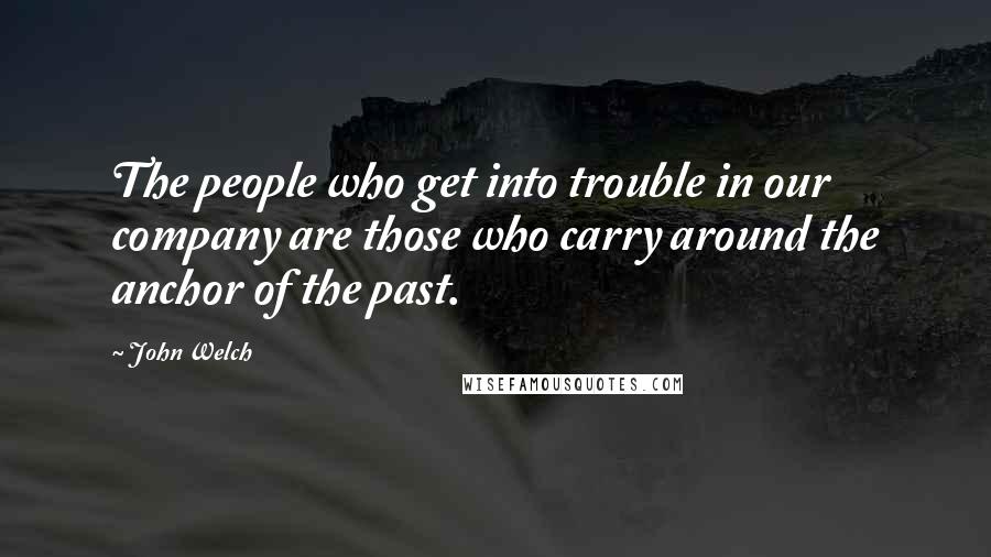John Welch Quotes: The people who get into trouble in our company are those who carry around the anchor of the past.
