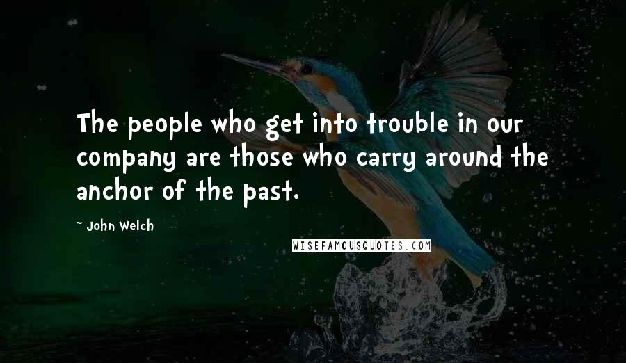 John Welch Quotes: The people who get into trouble in our company are those who carry around the anchor of the past.