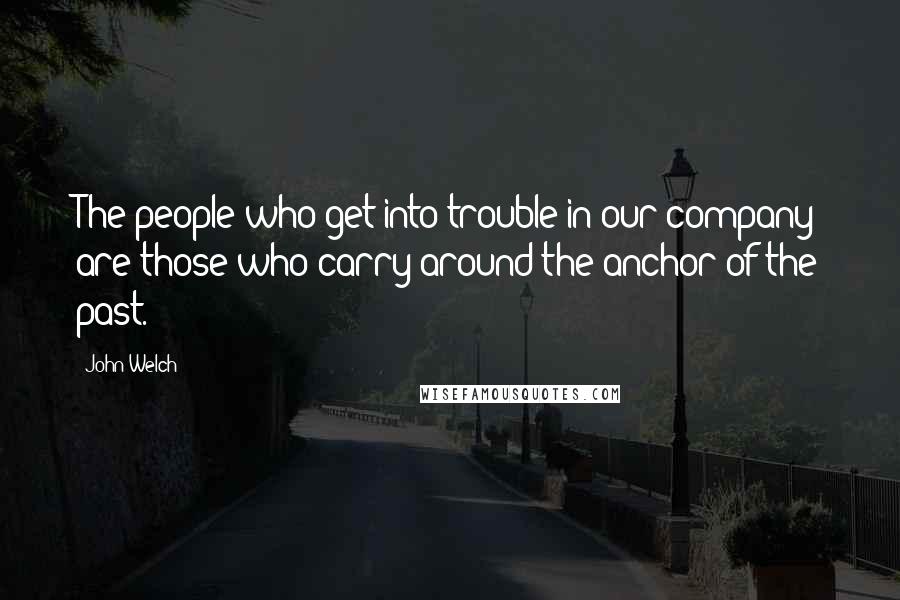 John Welch Quotes: The people who get into trouble in our company are those who carry around the anchor of the past.