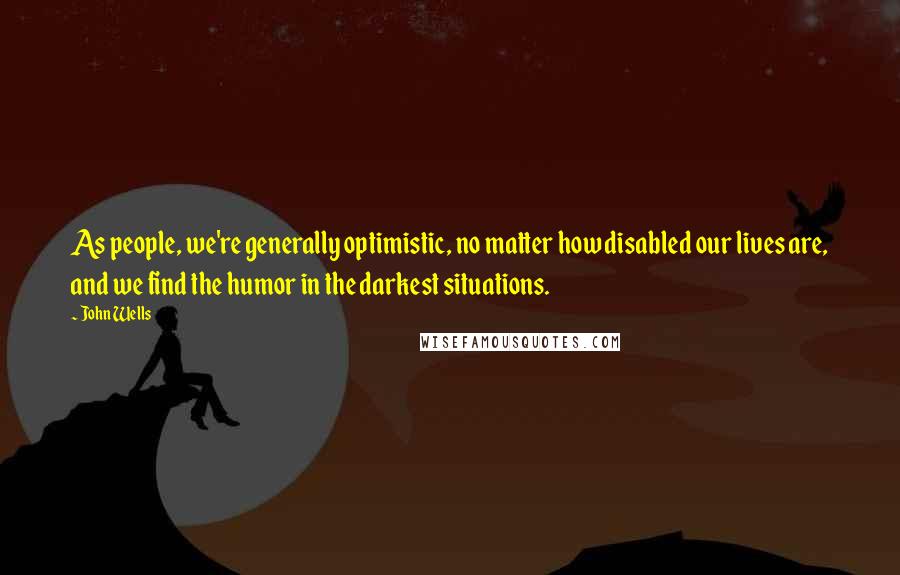 John Wells Quotes: As people, we're generally optimistic, no matter how disabled our lives are, and we find the humor in the darkest situations.