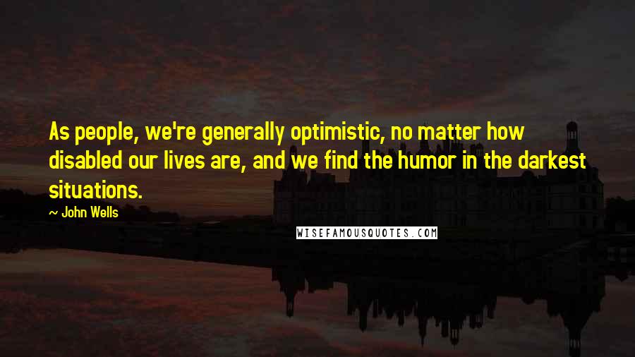 John Wells Quotes: As people, we're generally optimistic, no matter how disabled our lives are, and we find the humor in the darkest situations.