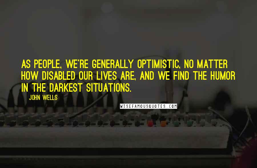 John Wells Quotes: As people, we're generally optimistic, no matter how disabled our lives are, and we find the humor in the darkest situations.