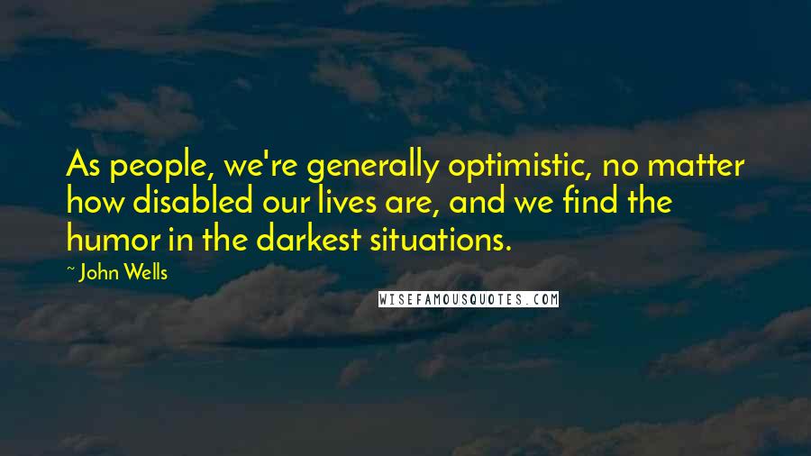 John Wells Quotes: As people, we're generally optimistic, no matter how disabled our lives are, and we find the humor in the darkest situations.