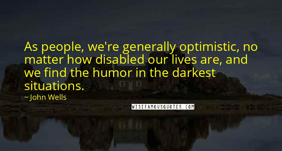 John Wells Quotes: As people, we're generally optimistic, no matter how disabled our lives are, and we find the humor in the darkest situations.