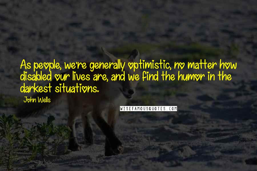 John Wells Quotes: As people, we're generally optimistic, no matter how disabled our lives are, and we find the humor in the darkest situations.