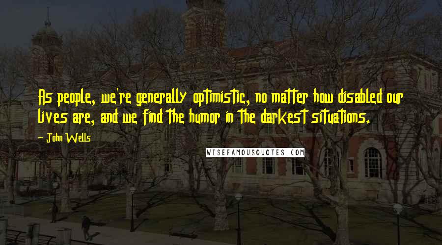 John Wells Quotes: As people, we're generally optimistic, no matter how disabled our lives are, and we find the humor in the darkest situations.