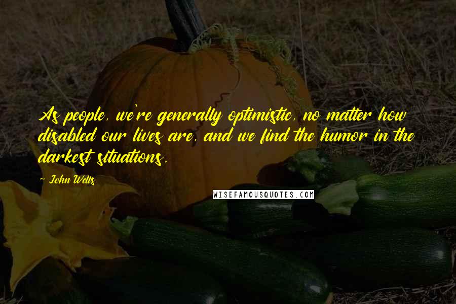 John Wells Quotes: As people, we're generally optimistic, no matter how disabled our lives are, and we find the humor in the darkest situations.