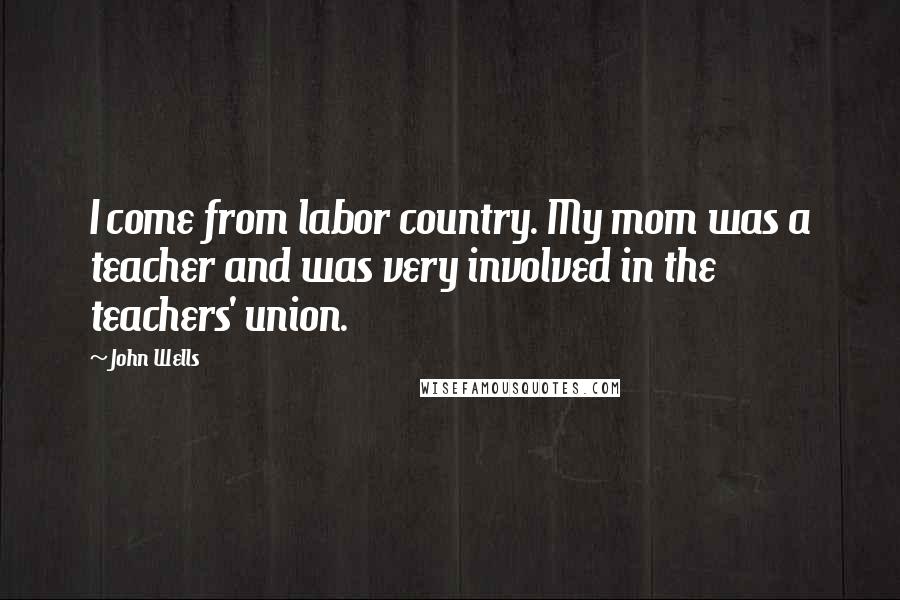 John Wells Quotes: I come from labor country. My mom was a teacher and was very involved in the teachers' union.